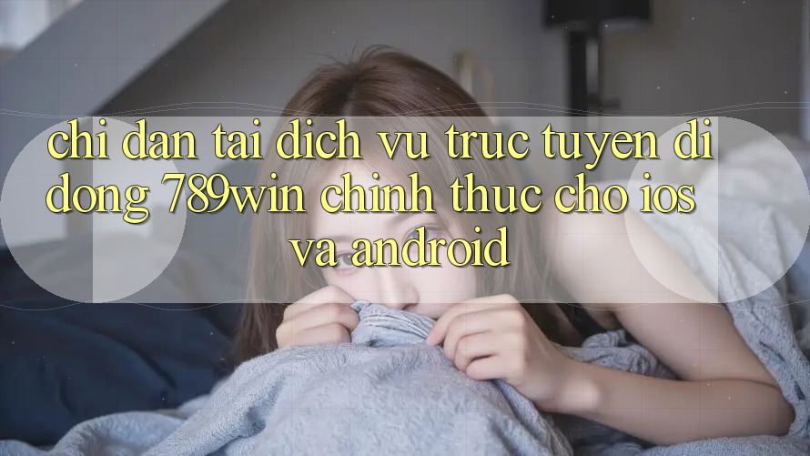 Chỉ dẫn Tải Dịch vụ trực tuyến di động 789win Chính Thức Cho iOS Và Android