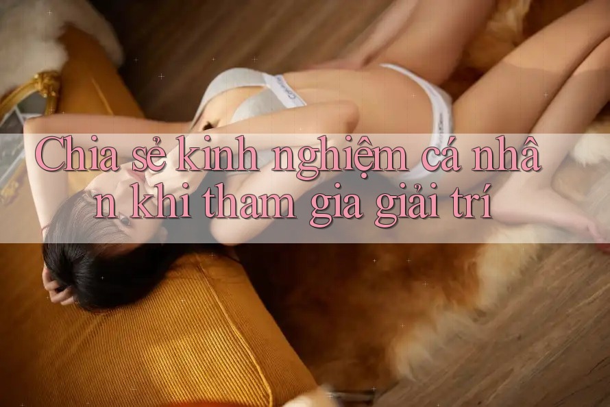Chia sẻ kinh nghiệm cá nhân khi tham gia giải trí Chia sẻ kinh nghiệm cá nhân khi tham gia giải trí