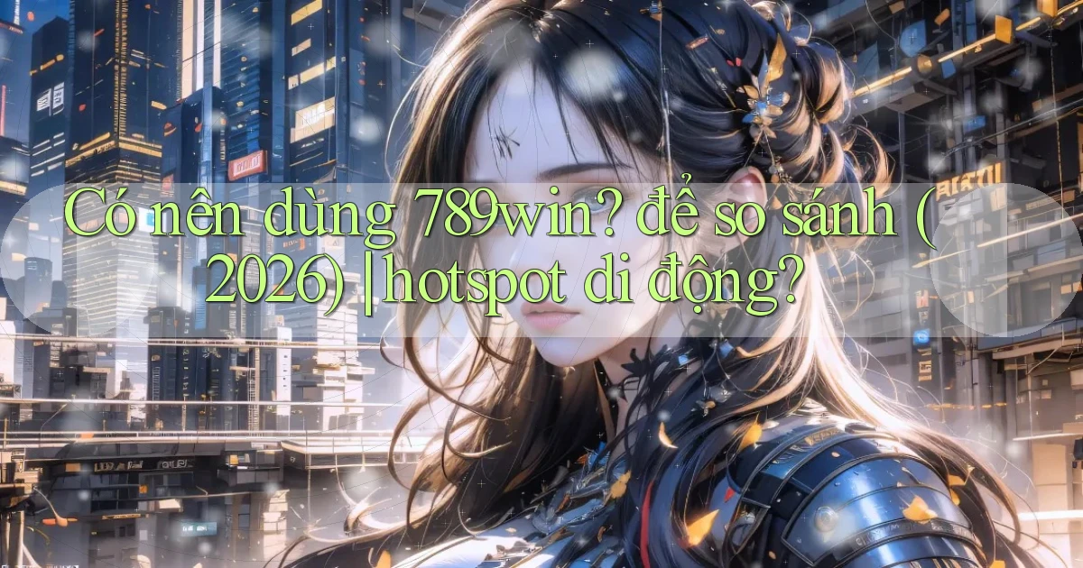 Có nên dùng 789win để so sánh (2026) hotspot di động