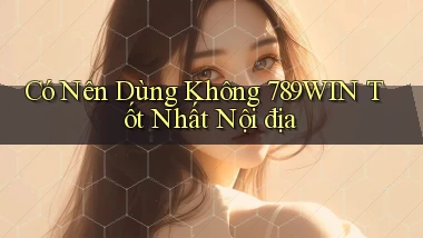 có nên dùng không 789win tốt nhất nội địa