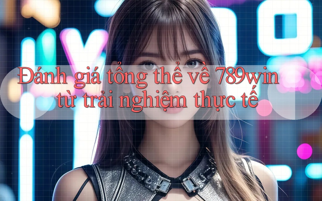 Đánh giá tổng thể về 789win từ trải nghiệm thực tế