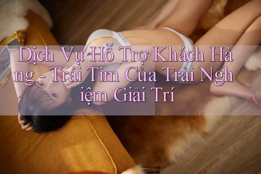 Dịch Vụ Hỗ Trợ Khách Hàng - Trái Tim Của Trải Nghiệm Giải Trí