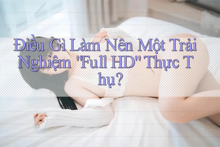 Điều Gì Làm Nên Một Trải Nghiệm “Full HD” Thực Thụ? Điều Gì Làm Nên Một Trải Nghiệm “Full HD” Thực Thụ?