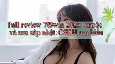full review 789win 2025   trước và sau cập nhật CSKH am hiểu