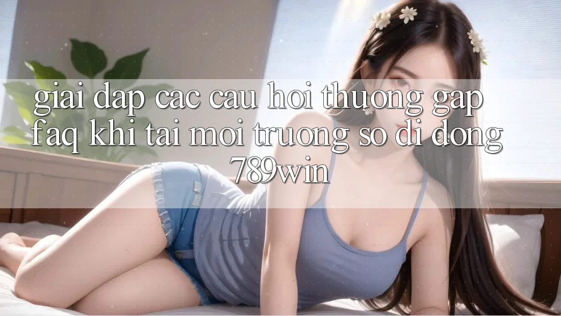 Giải Đáp Các Câu Hỏi Thường Gặp (FAQ) Khi Tải Môi trường số di động 789win