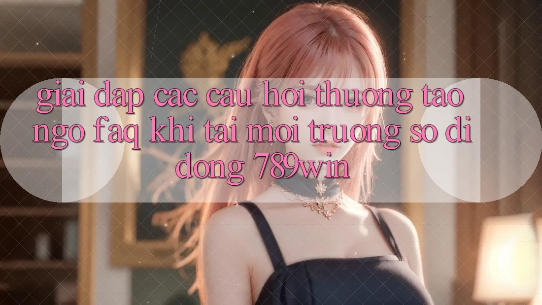 Giải Đáp Các Câu Hỏi Thường Tao ngộ (FAQ) Khi Tải Môi trường số di động 789win Giải Đáp Các Câu Hỏi Thường Tao ngộ (FAQ) Khi Tải Môi trường số di động 789win