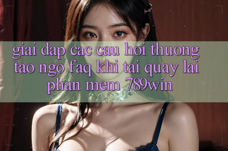 Giải Đáp Các Câu Hỏi Thường Tao ngộ (FAQ) Khi Tải quay lại Phần mềm 789win