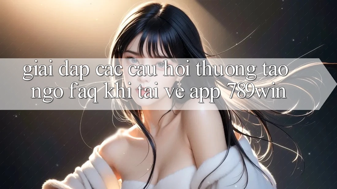 Giải Đáp Các Câu Hỏi Thường Tao ngộ (FAQ) Khi Tải về App 789win