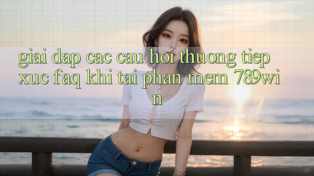 Giải Đáp Các Câu Hỏi Thường Tiếp xúc (FAQ) Khi Tải Phần mềm 789win