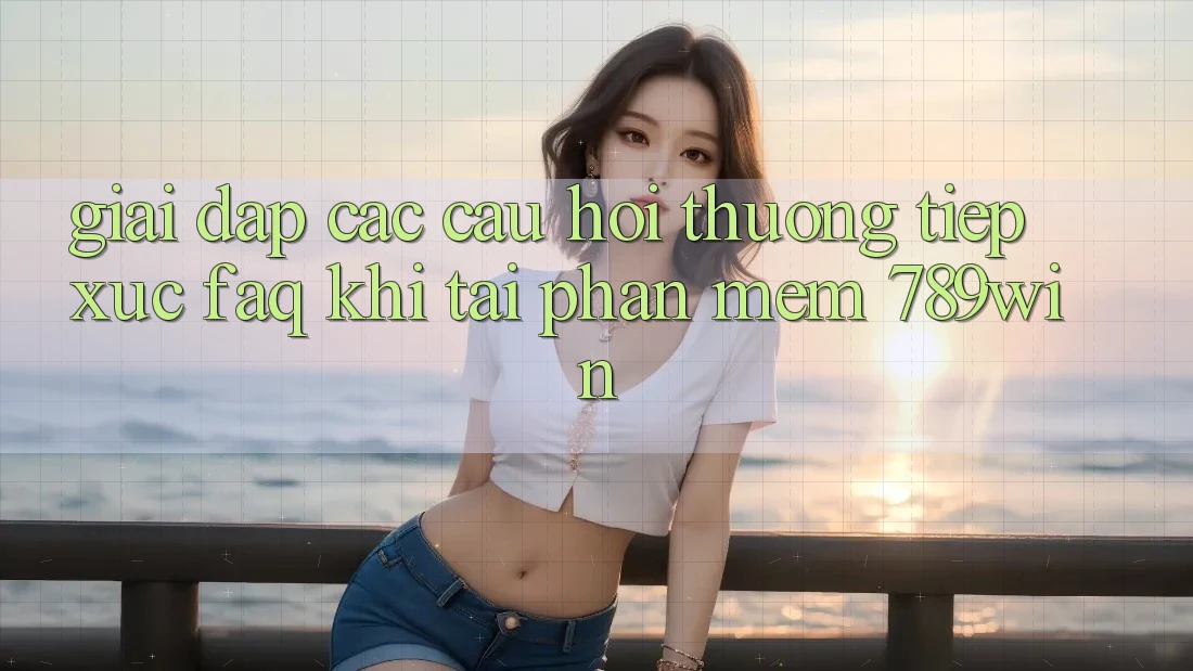 Giải Đáp Các Câu Hỏi Thường Tiếp xúc (FAQ) Khi Tải Phần mềm 789win