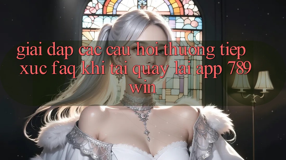 Giải Đáp Các Câu Hỏi Thường Tiếp xúc (FAQ) Khi Tải quay lại App 789win Giải Đáp Các Câu Hỏi Thường Tiếp xúc (FAQ) Khi Tải quay lại App 789win