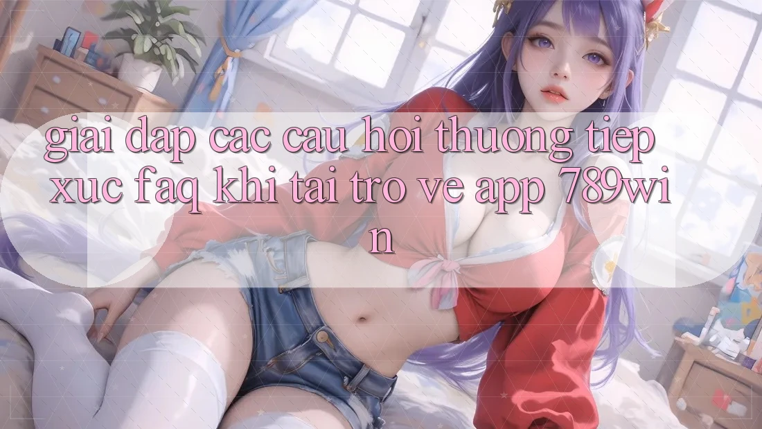 Giải Đáp Các Câu Hỏi Thường Tiếp xúc (FAQ) Khi Tải trở về App 789win Giải Đáp Các Câu Hỏi Thường Tiếp xúc (FAQ) Khi Tải trở về App 789win