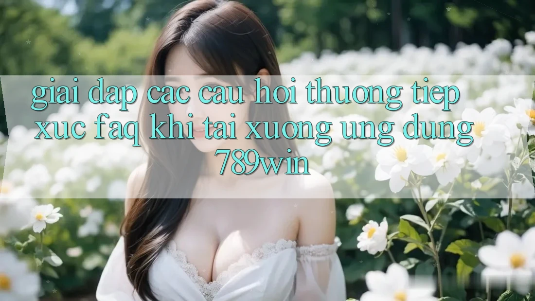 Giải Đáp Các Câu Hỏi Thường Tiếp xúc (FAQ) Khi Tải xuống Ứng dụng 789win