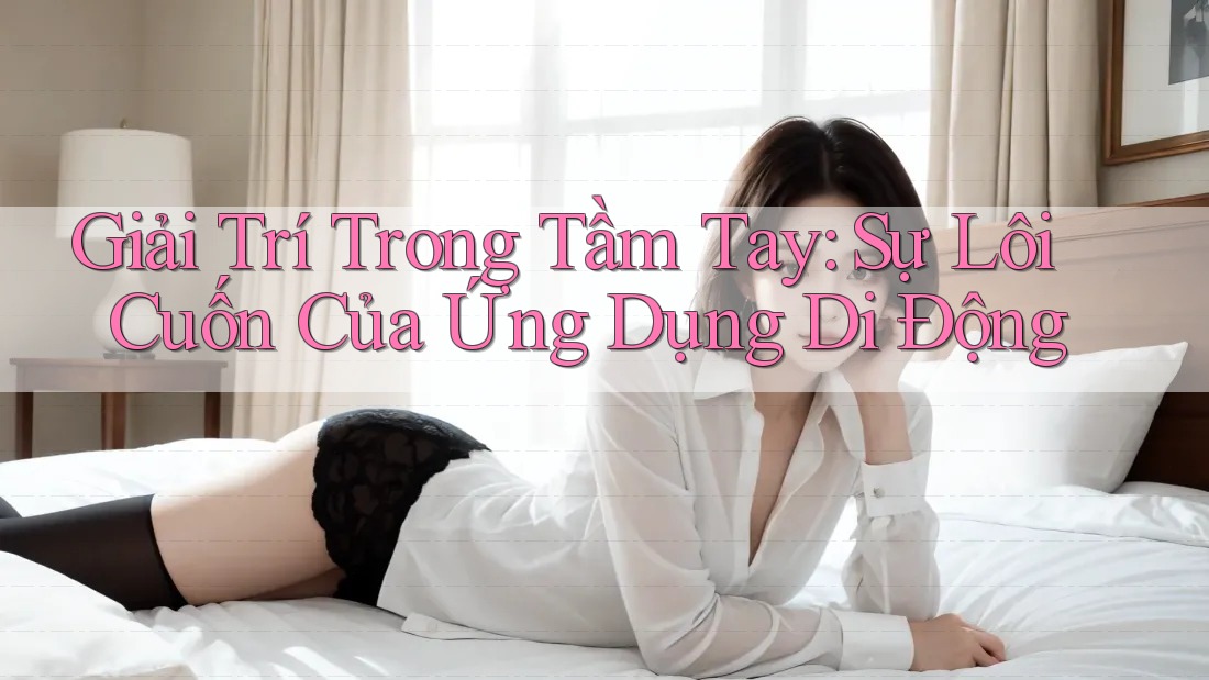 Giải Trí Trong Tầm Tay: Sự Lôi Cuốn Của Ứng Dụng Di Động