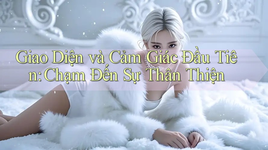 Giao Diện và Cảm Giác Đầu Tiên: Chạm Đến Sự Thân Thiện Giao Diện và Cảm Giác Đầu Tiên: Chạm Đến Sự Thân Thiện