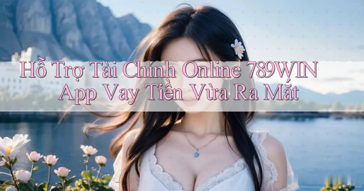 hỗ trợ tài chính online 789win app vay tiền vừa ra mắt