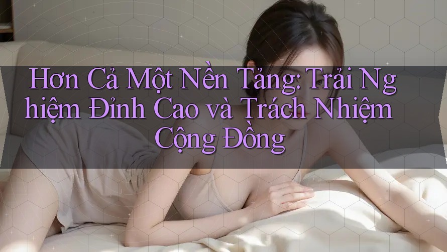 Hơn Cả Một Nền Tảng: Trải Nghiệm Đỉnh Cao và Trách Nhiệm Cộng Đồng Hơn Cả Một Nền Tảng: Trải Nghiệm Đỉnh Cao và Trách Nhiệm Cộng Đồng