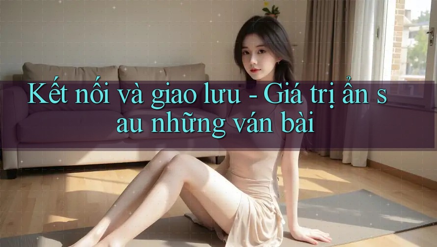 Kết nối và giao lưu - Giá trị ẩn sau những ván bài Kết nối và giao lưu - Giá trị ẩn sau những ván bài