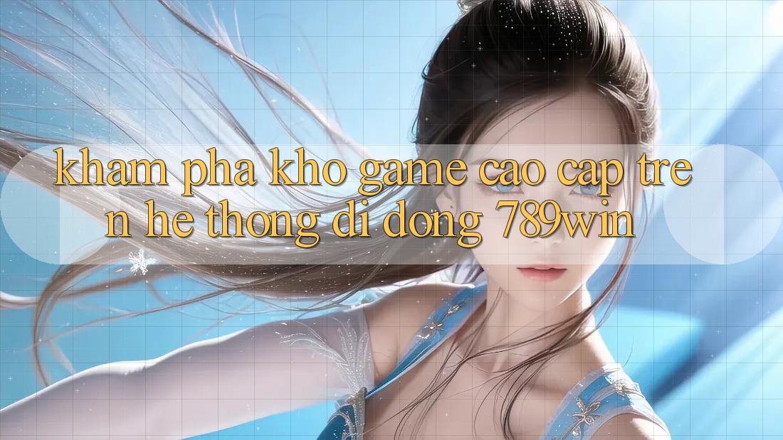 Khám Phá Kho Game Cao cấp Trên Hệ thống di động 789win Khám Phá Kho Game Cao cấp Trên Hệ thống di động 789win