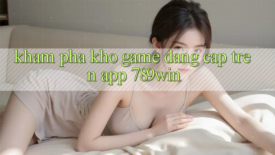 Khám Phá Kho Game Đẳng Cấp Trên App 789win Khám Phá Kho Game Đẳng Cấp Trên App 789win