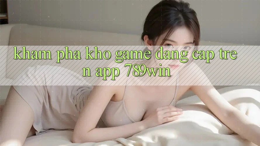 Khám Phá Kho Game Đẳng cấp Trên App 789win Khám Phá Kho Game Đẳng cấp Trên App 789win
