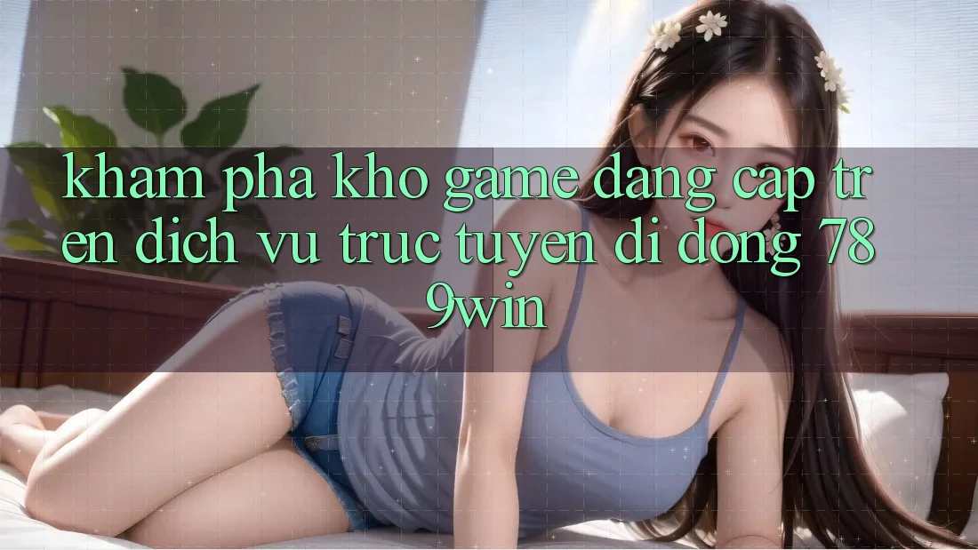 Khám Phá Kho Game Đẳng Cấp Trên Dịch vụ trực tuyến di động 789win Khám Phá Kho Game Đẳng Cấp Trên Dịch vụ trực tuyến di động 789win