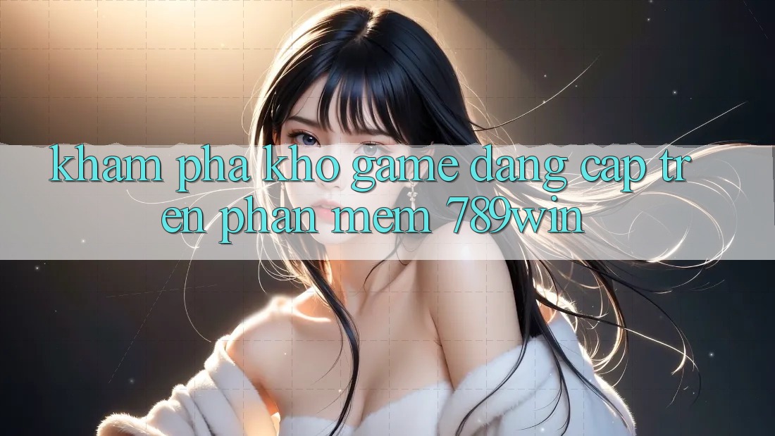 Khám Phá Kho Game Đẳng Cấp Trên Phần mềm 789win Khám Phá Kho Game Đẳng Cấp Trên Phần mềm 789win