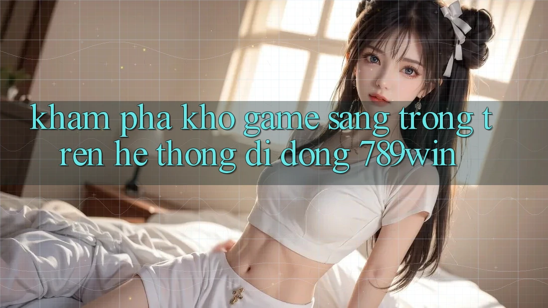 Khám Phá Kho Game Sang trọng Trên Hệ thống di động 789win Khám Phá Kho Game Sang trọng Trên Hệ thống di động 789win
