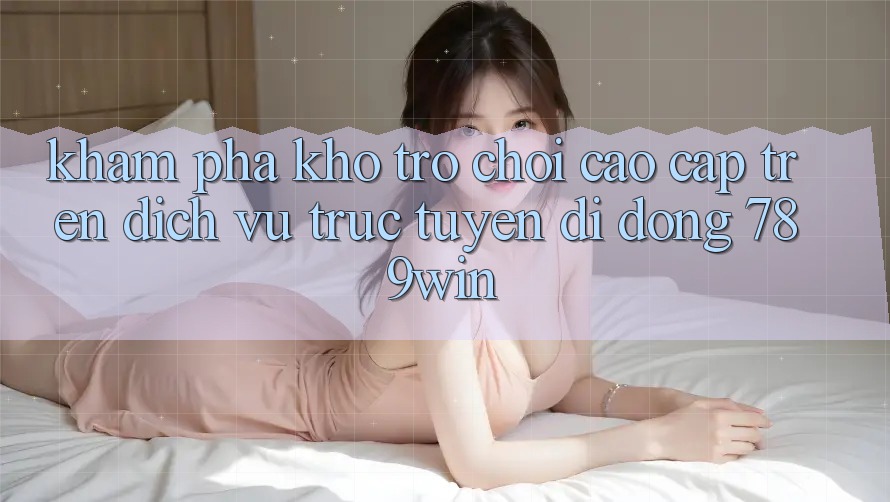 Khám Phá Kho Trò chơi Cao cấp Trên Dịch vụ trực tuyến di động 789win Khám Phá Kho Trò chơi Cao cấp Trên Dịch vụ trực tuyến di động 789win