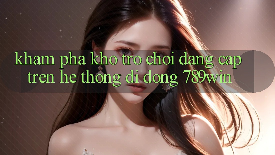 Khám Phá Kho Trò chơi Đẳng cấp Trên Hệ thống di động 789win Khám Phá Kho Trò chơi Đẳng cấp Trên Hệ thống di động 789win