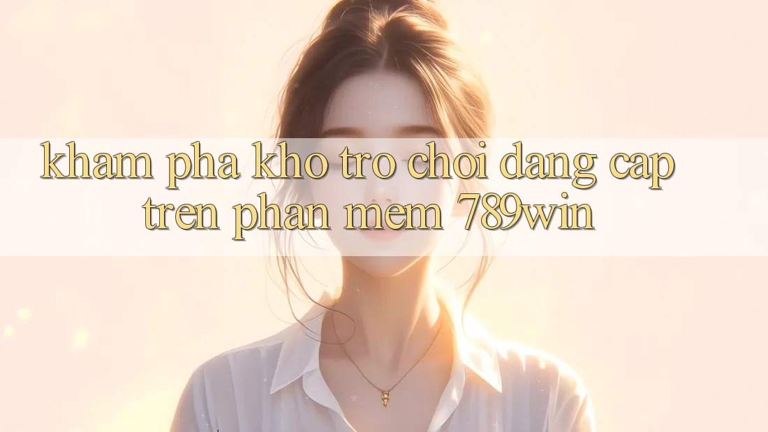 Khám Phá Kho Trò chơi Đẳng Cấp Trên Phần mềm 789win Khám Phá Kho Trò chơi Đẳng Cấp Trên Phần mềm 789win
