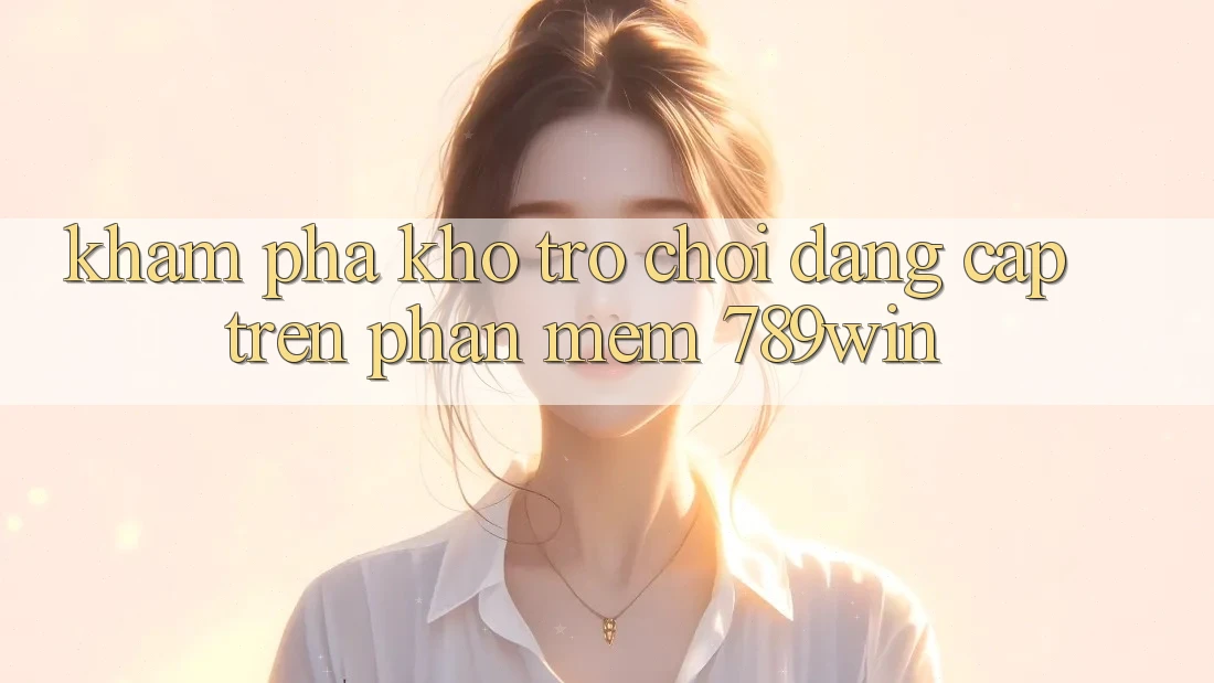 Khám Phá Kho Trò chơi Đẳng Cấp Trên Phần mềm 789win Khám Phá Kho Trò chơi Đẳng Cấp Trên Phần mềm 789win