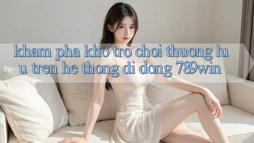 Khám Phá Kho Trò chơi Thượng lưu Trên Hệ thống di động 789win Khám Phá Kho Trò chơi Thượng lưu Trên Hệ thống di động 789win
