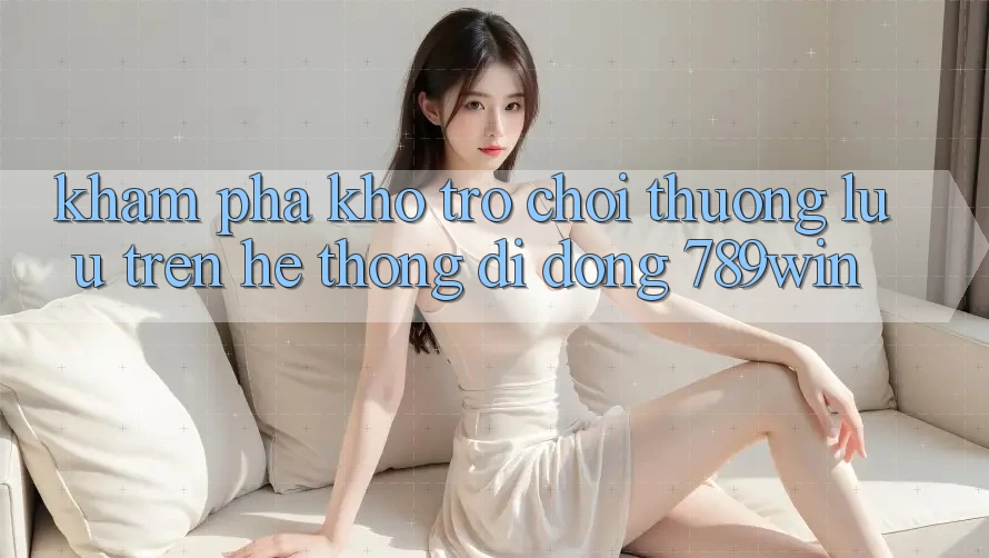 Khám Phá Kho Trò chơi Thượng lưu Trên Hệ thống di động 789win Khám Phá Kho Trò chơi Thượng lưu Trên Hệ thống di động 789win