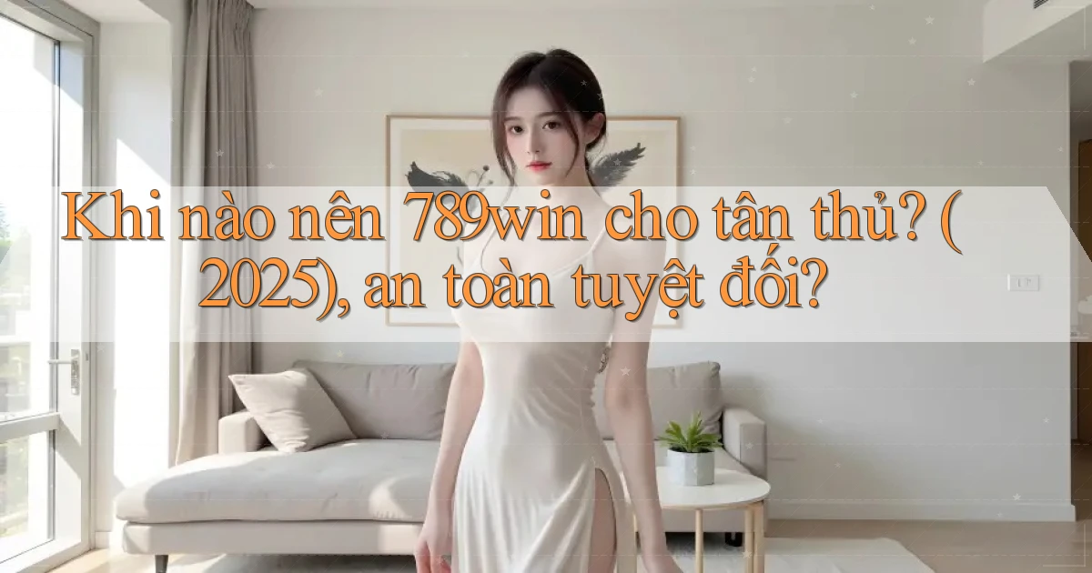 Khi nào nên 789win cho tân thủ (2025), an toàn tuyệt đối