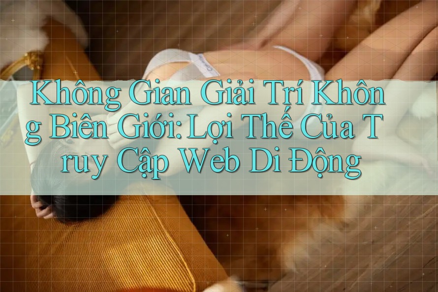Không Gian Giải Trí Không Biên Giới: Lợi Thế Của Truy Cập Web Di Động Không Gian Giải Trí Không Biên Giới: Lợi Thế Của Truy Cập Web Di Động