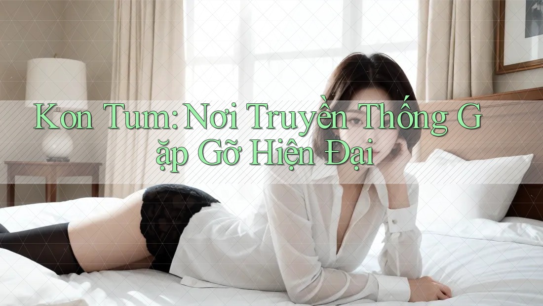 Kon Tum: Nơi Truyền Thống Gặp Gỡ Hiện Đại Kon Tum: Nơi Truyền Thống Gặp Gỡ Hiện Đại