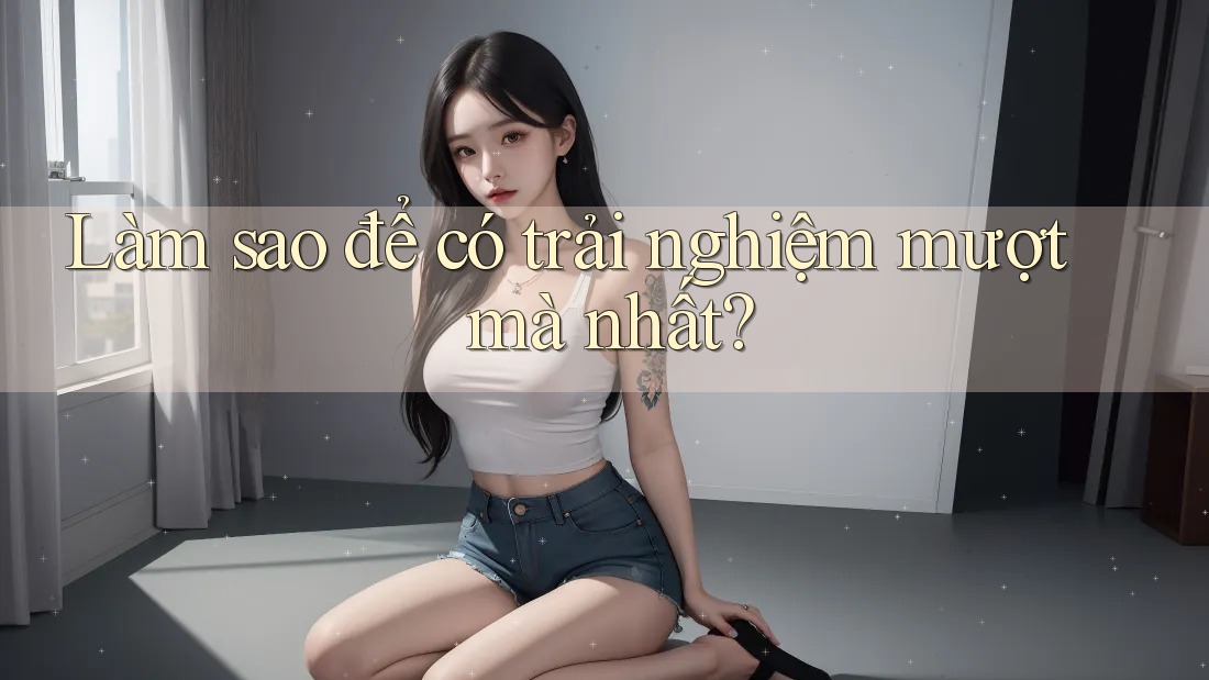 Làm sao để có trải nghiệm mượt mà nhất?