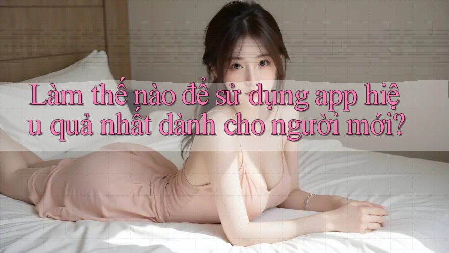 Làm thế nào để sử dụng app hiệu quả nhất dành cho người mới?