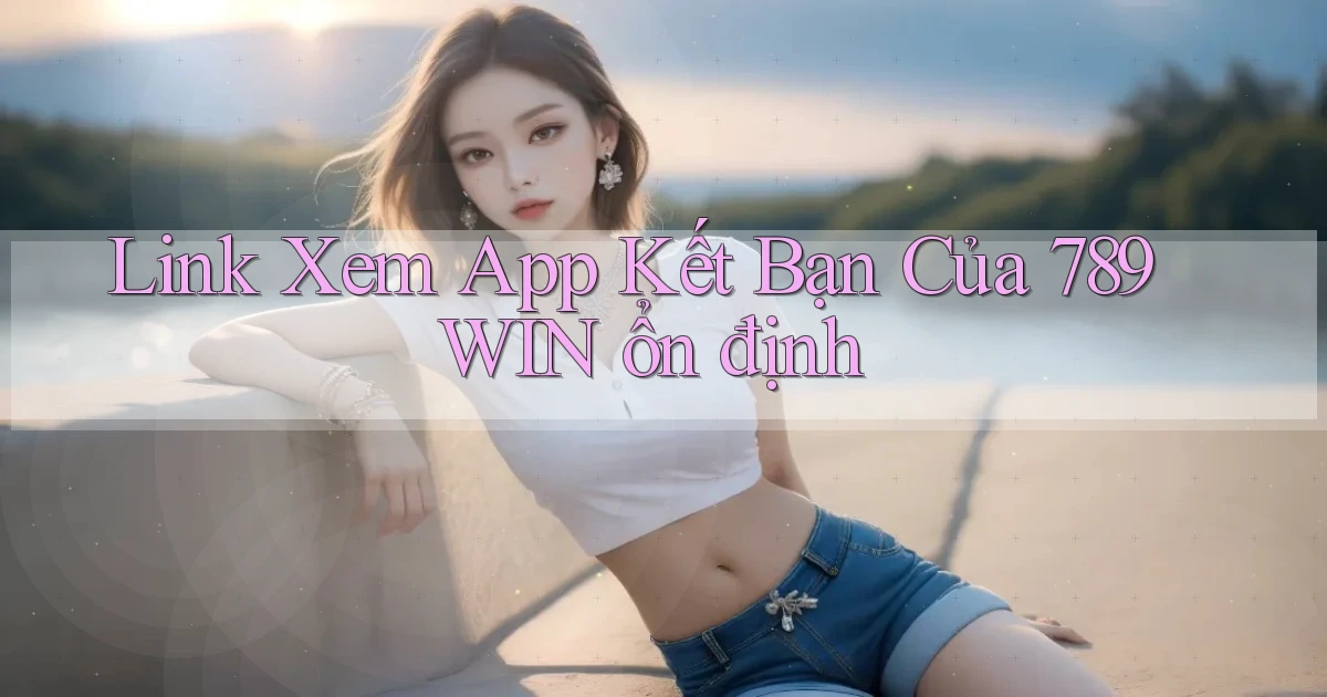 link xem app kết bạn của 789win ổn định
