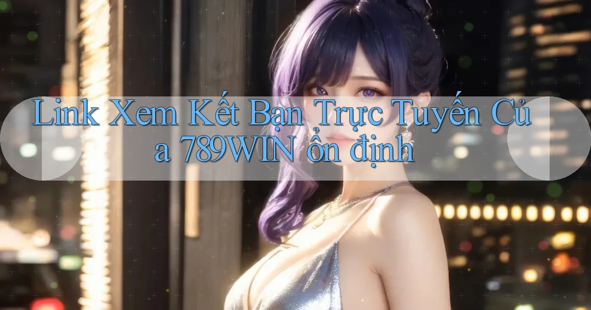 link xem kết bạn trực tuyến của 789win ổn định