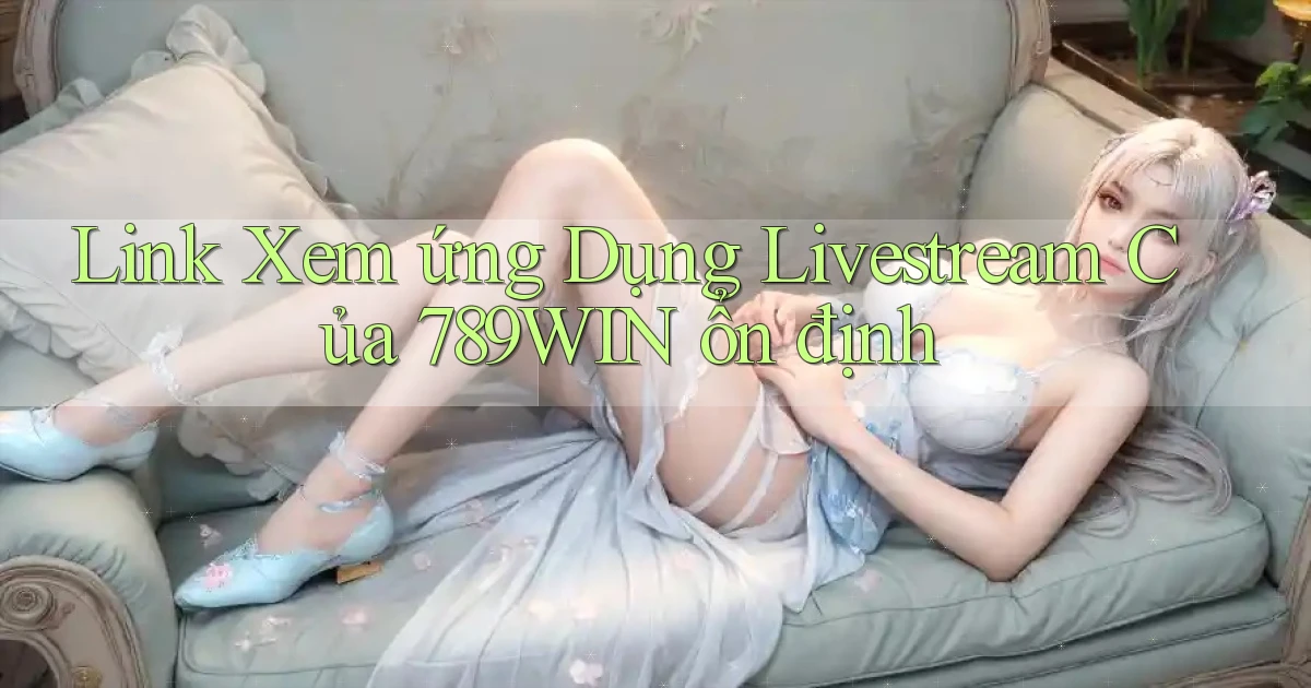 link xem ứng dụng livestream của 789win ổn định