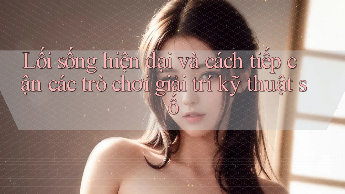 Lối sống hiện đại và cách tiếp cận các trò chơi giải trí kỹ thuật số Lối sống hiện đại và cách tiếp cận các trò chơi giải trí kỹ thuật số