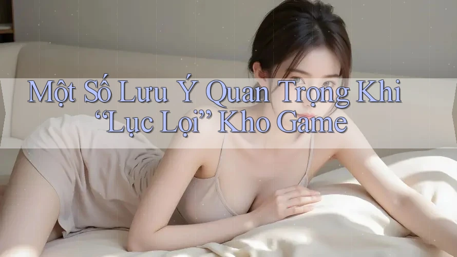 Một Số Lưu Ý Quan Trọng Khi “Lục Lọi” Kho Game Một Số Lưu Ý Quan Trọng Khi “Lục Lọi” Kho Game