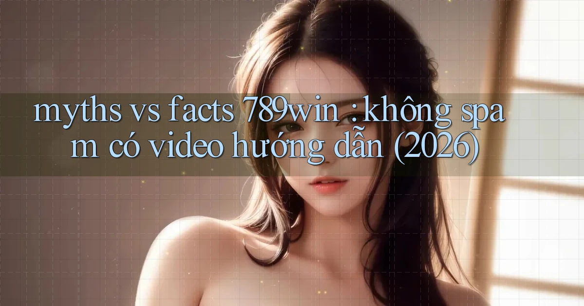 myths vs facts 789win không spam có video hướng dẫn (2026)