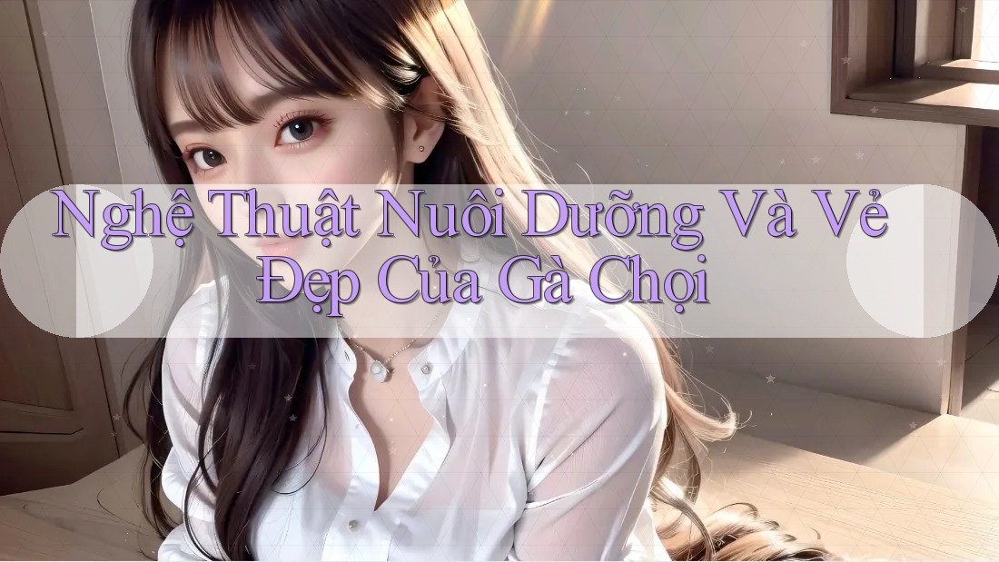Nghệ Thuật Nuôi Dưỡng Và Vẻ Đẹp Của Gà Chọi