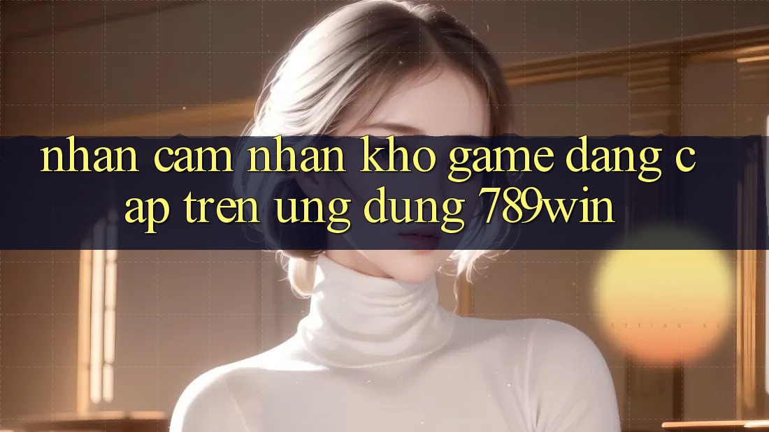 Nhận cảm nhận Kho Game Đẳng Cấp Trên Ứng Dụng 789win Nhận cảm nhận Kho Game Đẳng Cấp Trên Ứng Dụng 789win