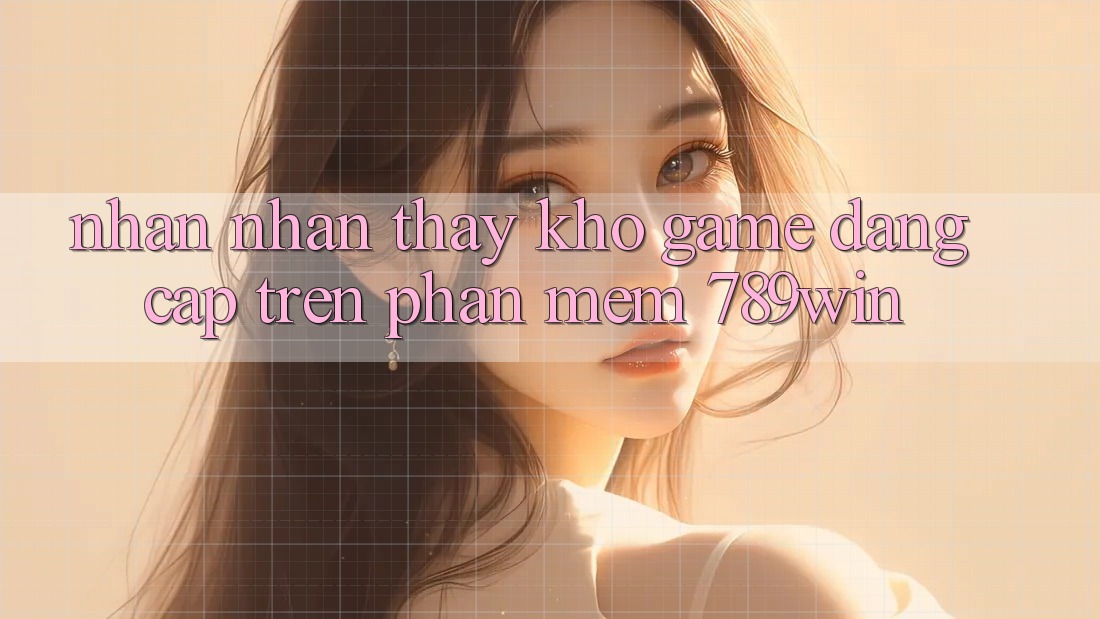Nhận nhận thấy Kho Game Đẳng cấp Trên Phần mềm 789win Nhận nhận thấy Kho Game Đẳng cấp Trên Phần mềm 789win