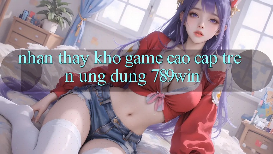 Nhận thấy Kho Game Cao cấp Trên Ứng Dụng 789win Nhận thấy Kho Game Cao cấp Trên Ứng Dụng 789win