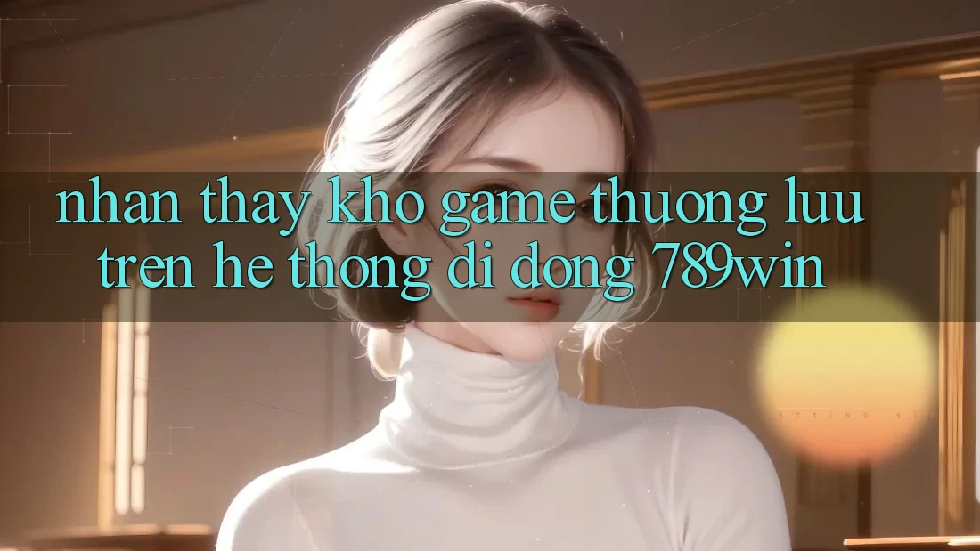 Nhận thấy Kho Game Thượng lưu Trên Hệ thống di động 789win Nhận thấy Kho Game Thượng lưu Trên Hệ thống di động 789win